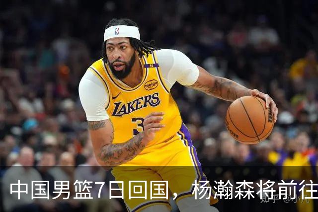 中国男篮7日回国，杨瀚森将前往美国参加夏季联赛